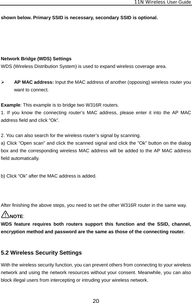              11N Wireless User Guide  20shown below. Primary SSID is necessary, secondary SSID is optional.     Network Bridge (WDS) Settings WDS (Wireless Distribution System) is used to expand wireless coverage area.    ¾ AP MAC address: Input the MAC address of another (opposing) wireless router you want to connect.  Example: This example is to bridge two W316R routers. 1. If you know the connecting router’s MAC address, please enter it into the AP MAC address field and click “Ok”.  2. You can also search for the wireless router’s signal by scanning. a) Click “Open scan” and click the scanned signal and click the ”Ok” button on the dialog box and the corresponding wireless MAC address will be added to the AP MAC address field automatically.  b) Click “Ok” after the MAC address is added.    After finishing the above steps, you need to set the other W316R router in the same way.   NOTE:  WDS feature requires both routers support this function and the SSID, channel, encryption method and password are the same as those of the connecting router.  5.2 Wireless Security Settings With the wireless security function, you can prevent others from connecting to your wireless network and using the network resources without your consent. Meanwhile, you can also block illegal users from intercepting or intruding your wireless network. 