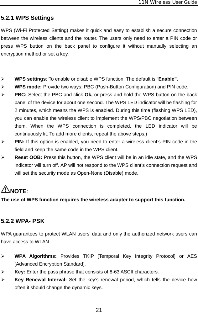              11N Wireless User Guide  215.2.1 WPS Settings WPS (Wi-Fi Protected Setting) makes it quick and easy to establish a secure connection between the wireless clients and the router. The users only need to enter a PIN code or press WPS button on the back panel to configure it without manually selecting an encryption method or set a key.   ¾ WPS settings: To enable or disable WPS function. The default is “Enable”. ¾ WPS mode: Provide two ways: PBC (Push-Button Configuration) and PIN code. ¾ PBC: Select the PBC and click Ok, or press and hold the WPS button on the back panel of the device for about one second. The WPS LED indicator will be flashing for 2 minutes, which means the WPS is enabled. During this time (flashing WPS LED), you can enable the wireless client to implement the WPS/PBC negotiation between them. When the WPS connection is completed, the LED indicator will be continuously lit. To add more clients, repeat the above steps.) ¾ PIN: If this option is enabled, you need to enter a wireless client’s PIN code in the field and keep the same code in the WPS client.   ¾ Reset OOB: Press this button, the WPS client will be in an idle state, and the WPS indicator will turn off. AP will not respond to the WPS client’s connection request and will set the security mode as Open-None (Disable) mode.  NOTE:  The use of WPS function requires the wireless adapter to support this function.  5.2.2 WPA- PSK WPA guarantees to protect WLAN users’ data and only the authorized network users can have access to WLAN.    ¾ WPA Algorithms: Provides TKIP [Temporal Key Integrity Protocol] or AES [Advanced Encryption Standard].   ¾ Key: Enter the pass phrase that consists of 8-63 ASCII characters. ¾ Key Renewal Interval: Set the key’s renewal period, which tells the device how often it should change the dynamic keys.  