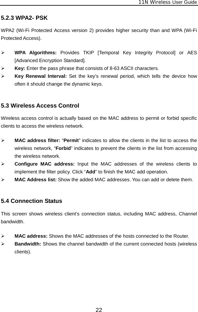              11N Wireless User Guide  225.2.3 WPA2- PSK WPA2 (Wi-Fi Protected Access version 2) provides higher security than and WPA (Wi-Fi Protected Access).    ¾ WPA Algorithms: Provides TKIP [Temporal Key Integrity Protocol] or AES [Advanced Encryption Standard].   ¾ Key: Enter the pass phrase that consists of 8-63 ASCII characters. ¾ Key Renewal Interval: Set the key’s renewal period, which tells the device how often it should change the dynamic keys.  5.3 Wireless Access Control Wireless access control is actually based on the MAC address to permit or forbid specific clients to access the wireless network.    ¾ MAC address filter: “Permit” indicates to allow the clients in the list to access the wireless network, “Forbid” indicates to prevent the clients in the list from accessing the wireless network. ¾ Configure MAC address: Input the MAC addresses of the wireless clients to implement the filter policy. Click “Add” to finish the MAC add operation. ¾ MAC Address list: Show the added MAC addresses. You can add or delete them.  5.4 Connection Status This screen shows wireless client’s connection status, including MAC address, Channel bandwidth.   ¾ MAC address: Shows the MAC addresses of the hosts connected to the Router. ¾ Bandwidth: Shows the channel bandwidth of the current connected hosts (wireless clients).  