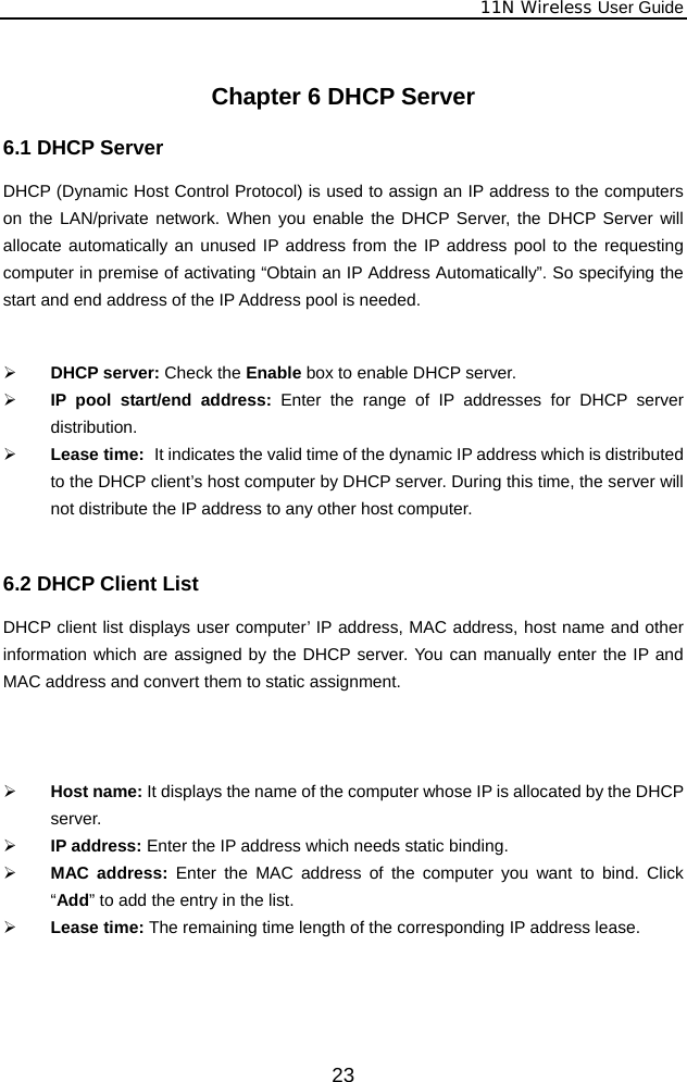              11N Wireless User Guide  23 Chapter 6 DHCP Server 6.1 DHCP Server   DHCP (Dynamic Host Control Protocol) is used to assign an IP address to the computers on the LAN/private network. When you enable the DHCP Server, the DHCP Server will allocate automatically an unused IP address from the IP address pool to the requesting computer in premise of activating “Obtain an IP Address Automatically”. So specifying the start and end address of the IP Address pool is needed.   ¾ DHCP server: Check the Enable box to enable DHCP server.   ¾ IP pool start/end address: Enter the range of IP addresses for DHCP server distribution. ¾ Lease time:   It indicates the valid time of the dynamic IP address which is distributed to the DHCP client’s host computer by DHCP server. During this time, the server will not distribute the IP address to any other host computer.  6.2 DHCP Client List DHCP client list displays user computer’ IP address, MAC address, host name and other information which are assigned by the DHCP server. You can manually enter the IP and MAC address and convert them to static assignment.      ¾ Host name: It displays the name of the computer whose IP is allocated by the DHCP server. ¾ IP address: Enter the IP address which needs static binding.   ¾ MAC address: Enter the MAC address of the computer you want to bind. Click “Add” to add the entry in the list.   ¾ Lease time: The remaining time length of the corresponding IP address lease.   