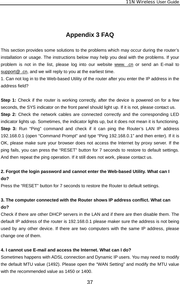              11N Wireless User Guide  37  Appendix 3 FAQ  This section provides some solutions to the problems which may occur during the router’s installation or usage. The instructions below may help you deal with the problems. If your problem is not in the list, please log into our website www. .cn or send an E-mail to support@ .cn, and we will reply to you at the earliest time. 1. Can not log in to the Web-based Utility of the router after you enter the IP address in the address field?  Step 1: Check if the router is working correctly, after the device is powered on for a few seconds, the SYS indicator on the front panel should light up. If it is not, please contact us.   Step 2: Check the network cables are connected correctly and the corresponding LED indicator lights up. Sometimes, the indicator lights up, but it does not mean it is functioning.   Step 3: Run “Ping” command and check if it can ping the Router’s LAN IP address 192.168.0.1 (open “Command Prompt” and type “Ping 192.168.0.1” and then enter). If it is OK, please make sure your browser does not access the Internet by proxy server. If the ping fails, you can press the “RESET” button for 7 seconds to restore to default settings. And then repeat the ping operation. If it still does not work, please contact us.  2. Forgot the login password and cannot enter the Web-based Utility. What can I   do? Press the “RESET” button for 7 seconds to restore the Router to default settings.  3. The computer connected with the Router shows IP address conflict. What can   do? Check if there are other DHCP servers in the LAN and if there are then disable them. The default IP address of the router is 192.168.0.1 please maker sure the address is not being used by any other device. If there are two computers with the same IP address, please change one of them.  4. I cannot use E-mail and access the Internet. What can I do? Sometimes happens with ADSL connection and Dynamic IP users. You may need to modify the default MTU value (1492). Please open the “WAN Setting” and modify the MTU value with the recommended value as 1450 or 1400. 