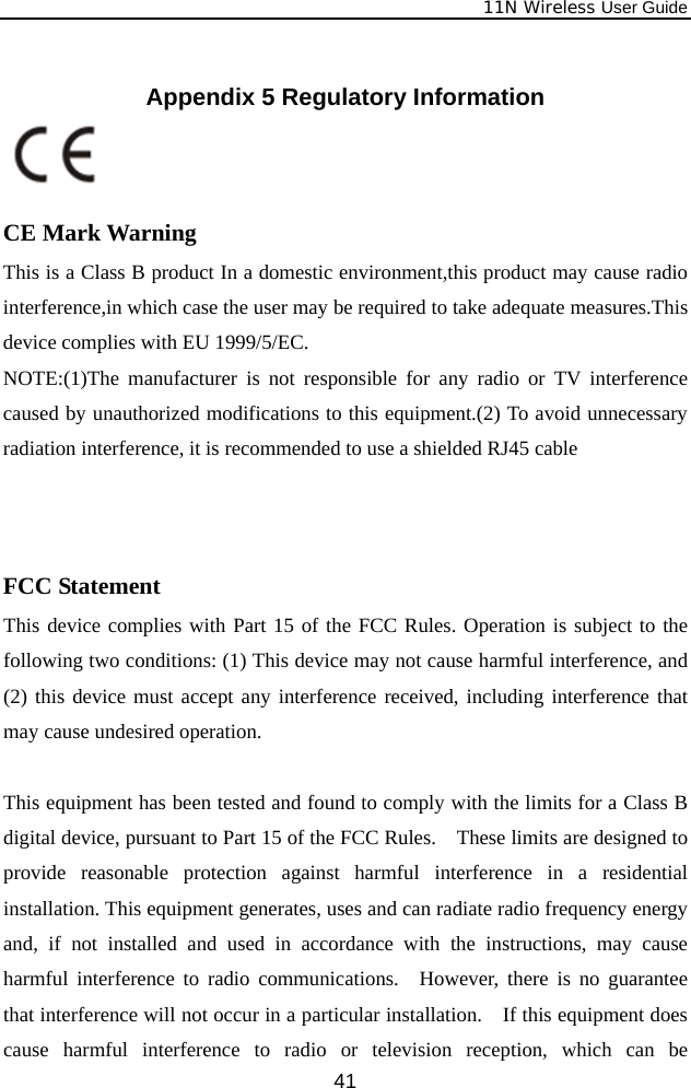              11N Wireless User Guide  41 Appendix 5 Regulatory Information    CE Mark Warning This is a Class B product In a domestic environment,this product may cause radio interference,in which case the user may be required to take adequate measures.This device complies with EU 1999/5/EC. NOTE:(1)The manufacturer is not responsible for any radio or TV interference caused by unauthorized modifications to this equipment.(2) To avoid unnecessary radiation interference, it is recommended to use a shielded RJ45 cable     FCC Statement This device complies with Part 15 of the FCC Rules. Operation is subject to the following two conditions: (1) This device may not cause harmful interference, and (2) this device must accept any interference received, including interference that may cause undesired operation.  This equipment has been tested and found to comply with the limits for a Class B digital device, pursuant to Part 15 of the FCC Rules.    These limits are designed to provide reasonable protection against harmful interference in a residential installation. This equipment generates, uses and can radiate radio frequency energy and, if not installed and used in accordance with the instructions, may cause harmful interference to radio communications.  However, there is no guarantee that interference will not occur in a particular installation.    If this equipment does cause harmful interference to radio or television reception, which can be 