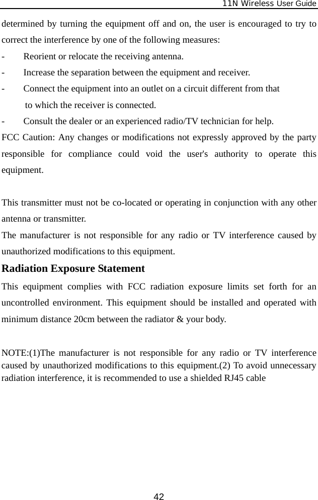              11N Wireless User Guide  42determined by turning the equipment off and on, the user is encouraged to try to correct the interference by one of the following measures: -  Reorient or relocate the receiving antenna. -  Increase the separation between the equipment and receiver. -  Connect the equipment into an outlet on a circuit different from that      to which the receiver is connected. -  Consult the dealer or an experienced radio/TV technician for help. FCC Caution: Any changes or modifications not expressly approved by the party responsible for compliance could void the user&apos;s authority to operate this equipment.  This transmitter must not be co-located or operating in conjunction with any other antenna or transmitter. The manufacturer is not responsible for any radio or TV interference caused by unauthorized modifications to this equipment. Radiation Exposure Statement This equipment complies with FCC radiation exposure limits set forth for an uncontrolled environment. This equipment should be installed and operated with minimum distance 20cm between the radiator &amp; your body.  NOTE:(1)The manufacturer is not responsible for any radio or TV interference caused by unauthorized modifications to this equipment.(2) To avoid unnecessary radiation interference, it is recommended to use a shielded RJ45 cable 