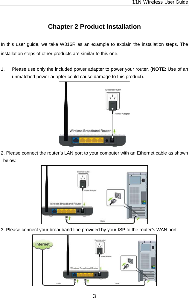              11N Wireless User Guide  3 Chapter 2 Product Installation  In this user guide, we take W316R as an example to explain the installation steps. The installation steps of other products are similar to this one.  1.  Please use only the included power adapter to power your router. (NOTE: Use of an unmatched power adapter could cause damage to this product).  2. Please connect the router’s LAN port to your computer with an Ethernet cable as shown below.  3. Please connect your broadband line provided by your ISP to the router’s WAN port.  