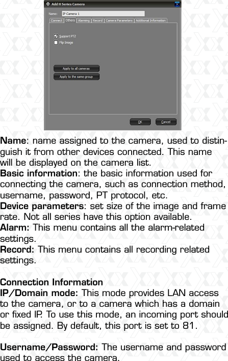 Nexxt Solutions  -  Outdoor Wireless IP Camera11Name: name assigned to the camera, used to distin-guish it from other devices connected. This name will be displayed on the camera list.Basic information: the basic information used for connecting the camera, such as connection method, username, password, PT protocol, etc.Device parameters: set size of the image and frame rate. Not all series have this option available.Alarm: This menu contains all the alarm-related settings. Record: This menu contains all recording related settings.Connection InformationIP/Domain mode: This mode provides LAN access to the camera, or to a camera which has a domain or ﬁxed IP. To use this mode, an incoming port should be assigned. By default, this port is set to 81.Username/Password: The username and password used to access the camera.