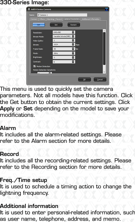 Nexxt Solutions  -  Outdoor Wireless IP Camera13This menu is used to quickly set the camera parameters. Not all models have this function. Click the Get button to obtain the current settings. Click Apply or Set depending on the model to save your modiﬁcations. Alarm It includes all the alarm-related settings. Please refer to the Alarm section for more details. RecordIt includes all the recording-related settings. Please refer to the Recording section for more details.Freq./Time setupIt is used to schedule a timing action to change the lightning frequency.Additional informationIt is used to enter personal-related information, such as user name, telephone, address, and memo.330-Series Image: