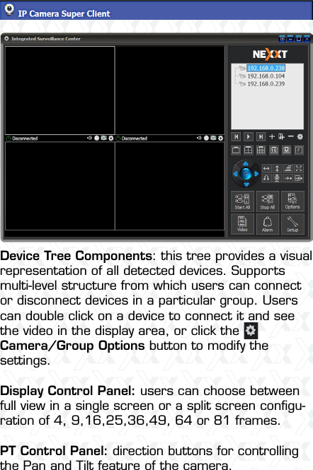 Nexxt Solutions  -  Outdoor Wireless IP Camera14Device Tree Components: this tree provides a visual representation of all detected devices. Supports multi-level structure from which users can connect or disconnect devices in a particular group. Users can double click on a device to connect it and see the video in the display area, or click the   Camera/Group Options button to modify the settings.Display Control Panel: users can choose between full view in a single screen or a split screen conﬁgu-ration of 4, 9,16,25,36,49, 64 or 81 frames.PT Control Panel: direction buttons for controlling the Pan and Tilt feature of the camera.