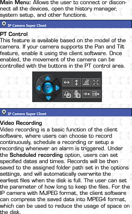 Nexxt Solutions  -  Outdoor Wireless IP Camera15Main Menu: Allows the user to connect or discon-nect all the devices, open the history manager, system setup, and other functions. PT ControlThis feature is available based on the model of the camera. If your camera supports the Pan and Tilt feature, enable it using the client software. Once enabled, the movement of the camera can be controlled with the buttons in the PT control area.Video RecordingVideo recording is a basic function of the client software, where users can choose to record continuously, schedule a recording or setup a recording whenever an alarm is triggered. Under the Scheduled recording option, users can set speciﬁed dates and times. Records will be then saved to the assigned folder path set in the options settings, and will automatically overwrite the earliest ﬁles when the disk is full. The user can set the parameter of how long to keep the ﬁles. For the IP camera with MJPEG format, the client software can compress the saved data into MPEG4 format, which can be used to reduce the usage of space on the disk.