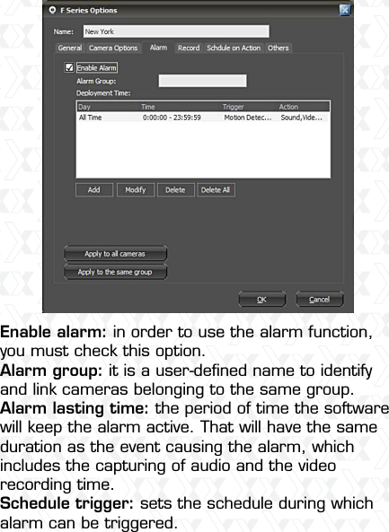 Nexxt Solutions  -  Outdoor Wireless IP Camera18Enable alarm: in order to use the alarm function, you must check this option.Alarm group: it is a user-deﬁned name to identify and link cameras belonging to the same group. Alarm lasting time: the period of time the software will keep the alarm active. That will have the same duration as the event causing the alarm, which includes the capturing of audio and the video recording time.Schedule trigger: sets the schedule during which alarm can be triggered.