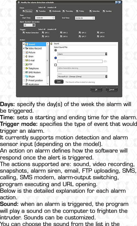 Nexxt Solutions  -  Outdoor Wireless IP Camera19Days: specify the day(s) of the week the alarm will be triggered.Time: sets a starting and ending time for the alarm.Trigger mode: speciﬁes the type of event that would trigger an alarm. It currently supports motion detection and alarm sensor input (depending on the model).An action on alarm deﬁnes how the software will respond once the alert is triggered. The actions supported are: sound, video recording, snapshots, alarm siren, email, FTP uploading, SMS, calling, SMS modem, alarm-output switching, program executing and URL opening. Below is the detailed explanation for each alarm action.Sound: when an alarm is triggered, the program will play a sound on the computer to frighten the intruder. Sounds can be customized.You can choose the sound from the list in the 