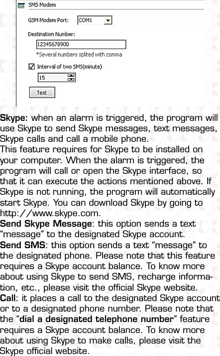 Nexxt Solutions  -  Outdoor Wireless IP Camera24Skype: when an alarm is triggered, the program will use Skype to send Skype messages, text messages, Skype calls and call a mobile phone. This feature requires for Skype to be installed on your computer. When the alarm is triggered, the program will call or open the Skype interface, so that it can execute the actions mentioned above. If Skype is not running, the program will automatically start Skype. You can download Skype by going to http://www.skype.com. Send Skype Message: this option sends a text “message” to the designated Skype account.Send SMS: this option sends a text “message” to the designated phone. Please note that this feature requires a Skype account balance. To know more about using Skype to send SMS, recharge informa-tion, etc., please visit the ofﬁcial Skype website.Call: it places a call to the designated Skype account or to a designated phone number. Please note that the “dial a designated telephone number” feature requires a Skype account balance. To know more about using Skype to make calls, please visit the Skype ofﬁcial website.