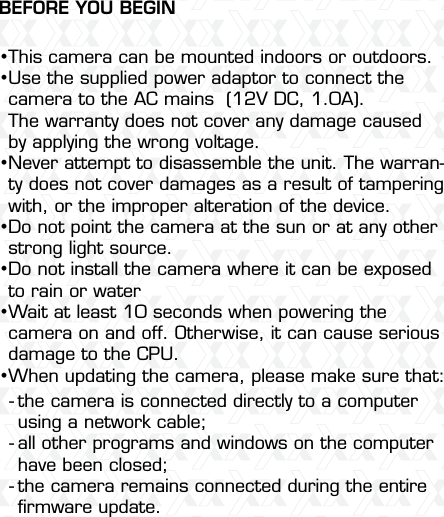 Nexxt Solutions  -  Outdoor Wireless IP Camera3This camera can be mounted indoors or outdoors.Use the supplied power adaptor to connect the camera to the AC mains  (12V DC, 1.0A).The warranty does not cover any damage caused by applying the wrong voltage.Never attempt to disassemble the unit. The warran-ty does not cover damages as a result of tampering with, or the improper alteration of the device.Do not point the camera at the sun or at any other strong light source.Do not install the camera where it can be exposed to rain or water Wait at least 10 seconds when powering the camera on and off. Otherwise, it can cause serious damage to the CPU.When updating the camera, please make sure that:the camera is connected directly to a computer using a network cable;all other programs and windows on the computer have been closed; the camera remains connected during the entire ﬁrmware update.•••••••---BEFORE YOU BEGIN