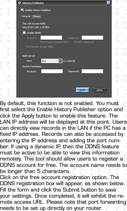 Nexxt Solutions  -  Outdoor Wireless IP Camera30By default, this function is not enabled. You must ﬁrst select the Enable History Publisher option and click the Apply button to enable this feature. The LAN IP address will be displayed at this point. Users can directly view records in the LAN if the PC has a ﬁxed IP address. Records can also be accessed by entering the IP address and adding the port num-ber. If using a dynamic IP, then the DDNS feature must be active to be able to view this information remotely. This tool should allow users to register a DDNS account for free. The account name needs to be longer than 5 characters.Click on the free account registration option. The DDNS registration box will appear, as shown below. Fill the form and click the Submit button to save your settings. Once completed, it will exhibit the re-mote access URL. Please note that port forwarding needs to be set up directly on your router.