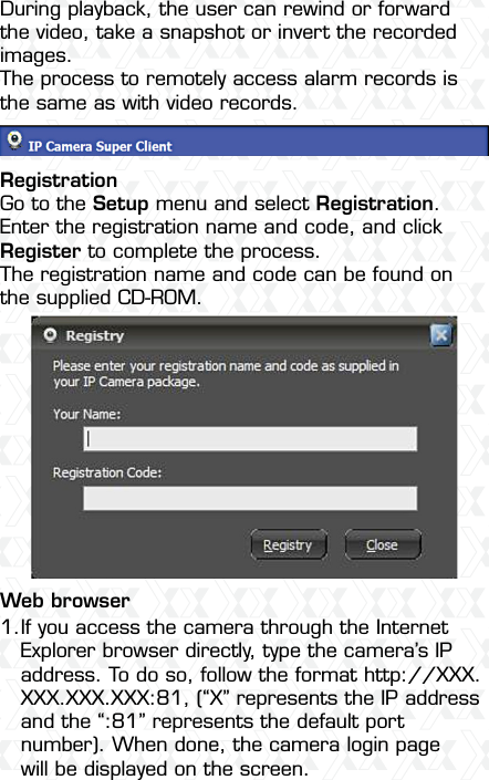 Nexxt Solutions  -  Outdoor Wireless IP Camera33If you access the camera through the Internet Explorer browser directly, type the camera’s IP address. To do so, follow the format http://XXX.XXX.XXX.XXX:81, (“X” represents the IP address and the “:81” represents the default port number). When done, the camera login page will be displayed on the screen.1.During playback, the user can rewind or forward the video, take a snapshot or invert the recorded images. The process to remotely access alarm records is the same as with video records.RegistrationGo to the Setup menu and select Registration. Enter the registration name and code, and click Register to complete the process.The registration name and code can be found on the supplied CD-ROM.Web browser