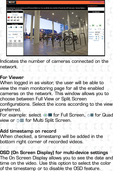 Nexxt Solutions  -  Outdoor Wireless IP Camera36Indicates the number of cameras connected on the network.For ViewerWhen logged in as visitor, the user will be able to view the main monitoring page for all the enabled cameras on the network. This window allows you to choose between Full View or Split Screen conﬁgurations. Select the icons according to the view preferred.For example: select        for Full Screen,      for Quad view or       for Multi Split Screen.Add timestamp on recordWhen checked, a timestamp will be added in the bottom right corner of recorded videos.OSD (On Screen Display) for multi-device settingsThe On Screen Display allows you to see the date and time on the video. Use this option to select the color of the timestamp or to disable the OSD feature.