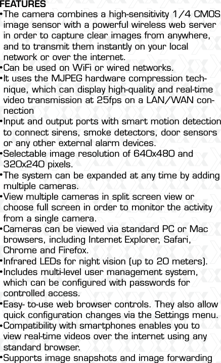 Nexxt Solutions  -  Outdoor Wireless IP Camera4FEATURESThe camera combines a high-sensitivity 1/4 CMOS image sensor with a powerful wireless web server in order to capture clear images from anywhere, and to transmit them instantly on your local network or over the internet.Can be used on WiFi or wired networks.It uses the MJPEG hardware compression tech-nique, which can display high-quality and real-time video transmission at 25fps on a LAN/WAN con-nectionInput and output ports with smart motion detection to connect sirens, smoke detectors, door sensors or any other external alarm devices.Selectable image resolution of 640x480 and 320x240 pixels.The system can be expanded at any time by adding multiple cameras. View multiple cameras in split screen view or choose full screen in order to monitor the activity from a single camera.Cameras can be viewed via standard PC or Mac browsers, including Internet Explorer, Safari, Chrome and Firefox.Infrared LEDs for night vision (up to 20 meters).  Includes multi-level user management system, which can be conﬁgured with passwords for controlled access.Easy- to-use web browser controls. They also allow quick conﬁguration changes via the Settings menu.Compatibility with smartphones enables you to view real-time videos over the internet using any standard browser.Supports image snapshots and image forwarding •••••••••••••