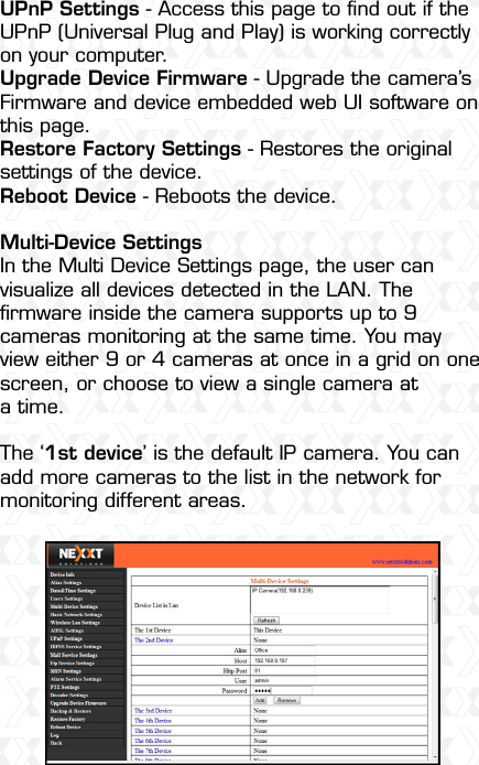 Nexxt Solutions  -  Outdoor Wireless IP Camera40UPnP Settings - Access this page to ﬁnd out if the UPnP (Universal Plug and Play) is working correctly on your computer.Upgrade Device Firmware - Upgrade the camera’s Firmware and device embedded web UI software on this page.Restore Factory Settings - Restores the original settings of the device.Reboot Device - Reboots the device.Multi-Device SettingsIn the Multi Device Settings page, the user can visualize all devices detected in the LAN. The ﬁrmware inside the camera supports up to 9 cameras monitoring at the same time. You may view either 9 or 4 cameras at once in a grid on one screen, or choose to view a single camera at a time.The ‘1st device’ is the default IP camera. You can add more cameras to the list in the network for monitoring different areas.