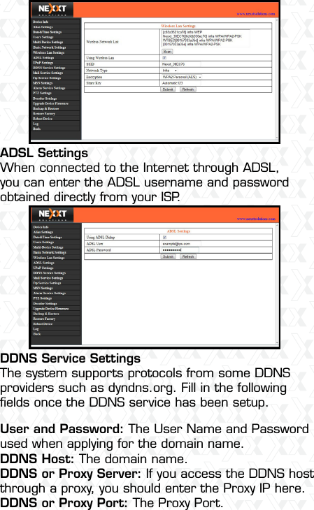 Nexxt Solutions  -  Outdoor Wireless IP Camera42ADSL SettingsWhen connected to the Internet through ADSL, you can enter the ADSL username and password obtained directly from your ISP.DDNS Service SettingsThe system supports protocols from some DDNS providers such as dyndns.org. Fill in the following ﬁelds once the DDNS service has been setup.User and Password: The User Name and Password used when applying for the domain name.DDNS Host: The domain name.DDNS or Proxy Server: If you access the DDNS host through a proxy, you should enter the Proxy IP here.DDNS or Proxy Port: The Proxy Port.