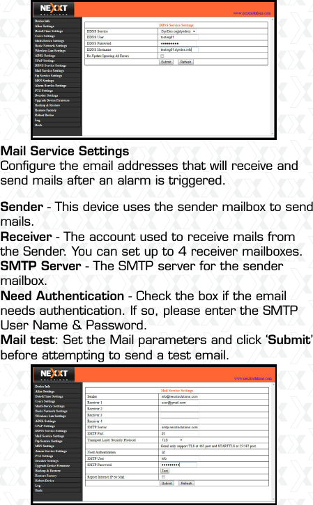 Nexxt Solutions  -  Outdoor Wireless IP Camera43Mail Service SettingsConﬁgure the email addresses that will receive and send mails after an alarm is triggered.Sender - This device uses the sender mailbox to send mails.Receiver - The account used to receive mails from the Sender. You can set up to 4 receiver mailboxes.SMTP Server - The SMTP server for the sender mailbox.Need Authentication - Check the box if the email needs authentication. If so, please enter the SMTP User Name &amp; Password.Mail test: Set the Mail parameters and click ‘Submit’ before attempting to send a test email.