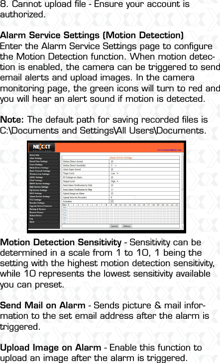 Nexxt Solutions  -  Outdoor Wireless IP Camera468. Cannot upload ﬁle - Ensure your account is authorized. Alarm Service Settings (Motion Detection)Enter the Alarm Service Settings page to conﬁgure the Motion Detection function. When motion detec-tion is enabled, the camera can be triggered to send email alerts and upload images. In the camera monitoring page, the green icons will turn to red and you will hear an alert sound if motion is detected.Note: The default path for saving recorded ﬁles is C:\Documents and Settings\All Users\Documents.Motion Detection Sensitivity - Sensitivity can be determined in a scale from 1 to 10, 1 being the setting with the highest motion detection sensitivity, while 10 represents the lowest sensitivity available you can preset.Send Mail on Alarm - Sends picture &amp; mail infor-mation to the set email address after the alarm is triggered.Upload Image on Alarm - Enable this function to upload an image after the alarm is triggered.