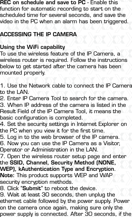 Nexxt Solutions  -  Outdoor Wireless IP Camera47REC on schedule and save to PC - Enable this function for automatic recording to start on the scheduled time for several seconds, and save the video in the PC when an alarm has been triggered.ACCESSING THE IP CAMERAUsing the WiFi capabilityTo use the wireless feature of the IP Camera, a wireless router is required. Follow the instructions below to get started after the camera has been mounted properly.1. Use the Network cable to connect the IP Camera to the LAN.2. Enter IP Camera Tool to search for the camera.3. When IP address of the camera is listed in the Result Field of the IP Camera Tool, it means the basic conﬁguration is completed.4. Set the security settings in Internet Explorer on the PC when you view it for the ﬁrst time.5. Log in to the web browser of the IP camera.6. Now you can use the IP Camera as a Visitor, Operator or Administration in the LAN.7. Open the wireless router setup page and enter the SSID, Channel, Security Method (NONE, WEP), kAuthentication Type and Encryption. Note: This product supports WEP and WAP security encryption methods.8. Click “Submit” to reboot the device.9. Wait at least 30 seconds, then unplug the ethernet cable followed by the power supply. Power on the camera once again, making sure only the power supply is connected. After 30 seconds, if the 