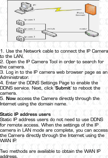 Nexxt Solutions  -  Outdoor Wireless IP Camera491. Use the Network cable to connect the IP Camera to the LAN.2. Open the IP Camera Tool in order to search for the camera.3. Log in to the IP camera web browser page as an Administrator.4. Enter the DDNS Settings Page to enable the DDNS service. Next, click ‘Submit’ to reboot the camera.5. Now access the Camera directly through the Internet using the domain name.Static IP address usersStatic IP address users do not need to use DDNS for remote access. When the settings of the IP camera in LAN mode are complete, you can access the Camera directly through the Internet using the WAN IP.Two methods are available to obtain the WAN IP address.