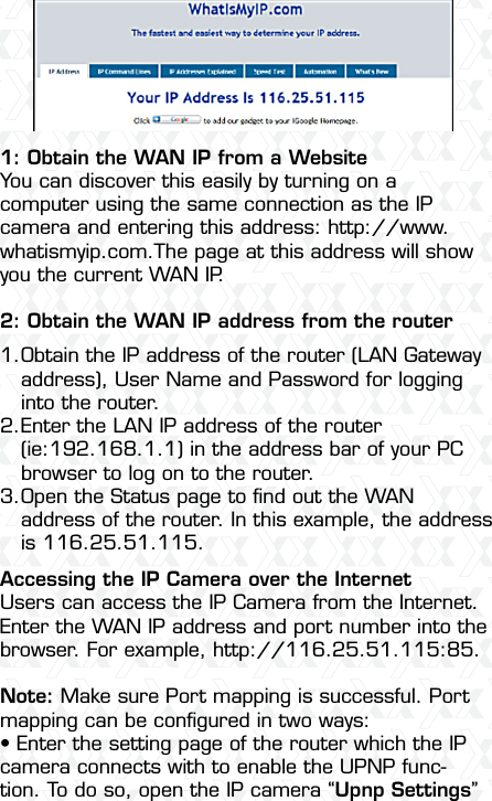 Nexxt Solutions  -  Outdoor Wireless IP Camera501: Obtain the WAN IP from a WebsiteYou can discover this easily by turning on a computer using the same connection as the IP camera and entering this address: http://www.whatismyip.com.The page at this address will show you the current WAN IP.2: Obtain the WAN IP address from the routerAccessing the IP Camera over the InternetUsers can access the IP Camera from the Internet. Enter the WAN IP address and port number into the browser. For example, http://116.25.51.115:85.Note: Make sure Port mapping is successful. Port mapping can be conﬁgured in two ways: •฀Enter฀the฀setting฀page฀of฀the฀router฀which฀the฀IP฀camera connects with to enable the UPNP func-tion. To do so, open the IP camera “Upnp Settings” Obtain the IP address of the router (LAN Gateway address), User Name and Password for logging into the router.Enter the LAN IP address of the router (ie:192.168.1.1) in the address bar of your PC browser to log on to the router.Open the Status page to ﬁnd out the WAN address of the router. In this example, the address is 116.25.51.115.1.2.3.
