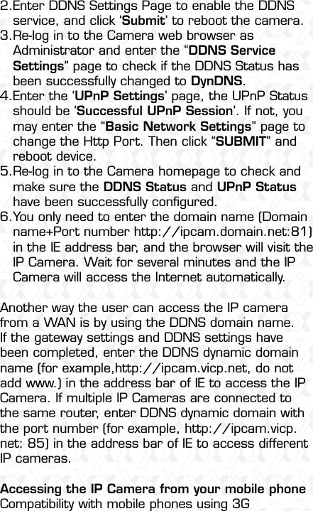 Nexxt Solutions  -  Outdoor Wireless IP Camera52Another way the user can access the IP camera from a WAN is by using the DDNS domain name. If the gateway settings and DDNS settings have been completed, enter the DDNS dynamic domain name (for example,http://ipcam.vicp.net, do not add www.) in the address bar of IE to access the IP Camera. If multiple IP Cameras are connected to the same router, enter DDNS dynamic domain with the port number (for example, http://ipcam.vicp.net: 85) in the address bar of IE to access different IP cameras.Accessing the IP Camera from your mobile phoneCompatibility with mobile phones using 3G Enter DDNS Settings Page to enable the DDNS service, and click ‘Submit’ to reboot the camera.Re-log in to the Camera web browser as Administrator and enter the “DDNS Service Settings” page to check if the DDNS Status has been successfully changed to DynDNS.Enter the ‘UPnP Settings’ page, the UPnP Status should be ‘Successful UPnP Session’. If not, you may enter the “Basic Network Settings” page to change the Http Port. Then click “SUBMIT” and reboot device.Re-log in to the Camera homepage to check and make sure the DDNS Status and UPnP Status have been successfully conﬁgured.You only need to enter the domain name (Domain name+Port number http://ipcam.domain.net:81) in the IE address bar, and the browser will visit the IP Camera. Wait for several minutes and the IP Camera will access the Internet automatically.2.3.4.5.6.