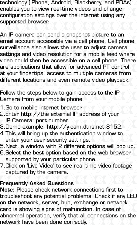 Nexxt Solutions  -  Outdoor Wireless IP Camera53technology (iPhone, Android, Blackberry, and PDAs) enables you to view real-time videos and change conﬁguration settings over the internet using any supported browser.An IP camera can send a snapshot picture to an email account accessible via a cell phone. Cell phone surveillance also allows the user to adjust camera settings and video resolution for a mobile feed where video could then be accessible on a cell phone. There are applications that allow for advanced PT control at your ﬁngertips, access to multiple cameras from different locations and even remote video playback.Follow the steps below to gain access to the IP Camera from your mobile phone:Frequently Asked QuestionsNote: Please check network connections ﬁrst to troubleshoot any potential problems. Check if any LED on the network, server, hub, exchange or network card is showing signs of malfunction. In case of abnormal operation, verify that all connections on the network have been done correctly. Go to mobile internet browserEnter http://the external IP address of your IP Camera: port number. Demo example: http://y-cam.dtns.net:8152. This will bring up the authentication window to enter your user security settings.Next, a window with 2 different options will pop up.Select the best option based on the web browser supported by your particular phone. Click on ‘Live Video’ to see real time video footage captured by the camera.1.2.3.4.5.6.7.