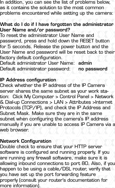 Nexxt Solutions  -  Outdoor Wireless IP Camera54In addition, you can see the list of problems below, as it contains the solution to the most common problems encountered while setting up the camera:What do I do if I have forgotten the administrator User Name and/or password?To reset the administrator User Name and password, press and hold down the RESET button for 5 seconds. Release the power button and the User Name and password will be reset back to their factory default conﬁguration.Default administrator User Name:  adminDefault administrator password:  no passwordIP Address conﬁgurationCheck whether the IP address of the IP Camera server shares the same subnet as your work sta-tion:  Click My Computer &gt; Control Panel &gt; Network &amp; Dial-up Connections &gt; LAN &gt; Attributes &gt;Internet Protocols (TCP/IP), and check the IP Address and Subnet Mask. Make sure they are in the same subnet when conﬁguring the camera’s IP address manually if you are unable to access IP Camera via a web browser.Network ConﬁgurationDouble check to ensure that your HTTP server software is conﬁgured and running properly. If you are running any ﬁrewall software, make sure it is allowing inbound connections to port 80. Also, if you happen to be using a cable/DSL router, verify that you have set up the port forwarding feature properly (consult your router’s documentation for more information).