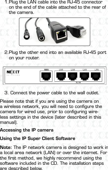 Nexxt Solutions  -  Outdoor Wireless IP Camera7Plug the LAN cable into the RJ-45 connector on the end of the cable attached to the rear of the camera.1.2.Plug the other end into an available RJ-45 porton your router.3. Connect the power cable to the wall outlet.Please note that if you are using the camera on a wireless network, you will need to conﬁgure the camera for wired use, prior to conﬁguring wire-less settings in the device (later described in this manual).Accessing the IP cameraUsing the IP Super Client Software Note: The IP network camera is designed to work in a local area network (LAN) or over the internet. For the ﬁrst method, we highly recommend using the software included in the CD. The installation steps are described below.