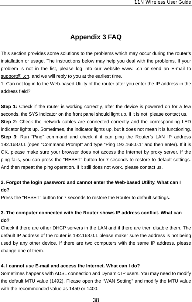              11N Wireless User Guide  38  Appendix 3 FAQ  This section provides some solutions to the problems which may occur during the router’s installation or usage. The instructions below may help you deal with the problems. If your problem is not in the list, please log into our website www. .cn or send an E-mail to support@ .cn, and we will reply to you at the earliest time. 1. Can not log in to the Web-based Utility of the router after you enter the IP address in the address field?  Step 1: Check if the router is working correctly, after the device is powered on for a few seconds, the SYS indicator on the front panel should light up. If it is not, please contact us.   Step 2: Check the network cables are connected correctly and the corresponding LED indicator lights up. Sometimes, the indicator lights up, but it does not mean it is functioning.   Step 3: Run “Ping” command and check if it can ping the Router’s LAN IP address 192.168.0.1 (open “Command Prompt” and type “Ping 192.168.0.1” and then enter). If it is OK, please make sure your browser does not access the Internet by proxy server. If the ping fails, you can press the “RESET” button for 7 seconds to restore to default settings. And then repeat the ping operation. If it still does not work, please contact us.  2. Forgot the login password and cannot enter the Web-based Utility. What can I   do? Press the “RESET” button for 7 seconds to restore the Router to default settings.  3. The computer connected with the Router shows IP address conflict. What can   do? Check if there are other DHCP servers in the LAN and if there are then disable them. The default IP address of the router is 192.168.0.1 please maker sure the address is not being used by any other device. If there are two computers with the same IP address, please change one of them.  4. I cannot use E-mail and access the Internet. What can I do? Sometimes happens with ADSL connection and Dynamic IP users. You may need to modify the default MTU value (1492). Please open the “WAN Setting” and modify the MTU value with the recommended value as 1450 or 1400. 