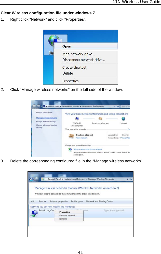              11N Wireless User Guide  41Clear Wireless configuration file under windows 7 1.  Right click “Network” and click “Properties”.   2.  Click “Manage wireless networks” on the left side of the window.   3.  Delete the corresponding configured file in the “Manage wireless networks”.    