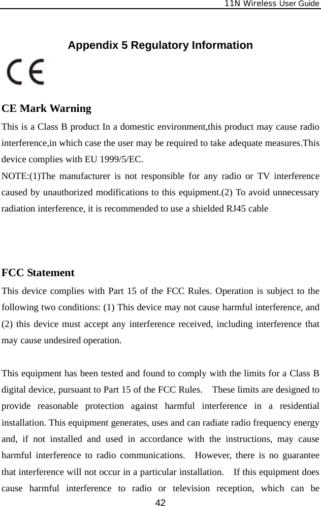             11N Wireless User Guide  42 Appendix 5 Regulatory Information    CE Mark Warning This is a Class B product In a domestic environment,this product may cause radio interference,in which case the user may be required to take adequate measures.This device complies with EU 1999/5/EC. NOTE:(1)The manufacturer is not responsible for any radio or TV interference caused by unauthorized modifications to this equipment.(2) To avoid unnecessary radiation interference, it is recommended to use a shielded RJ45 cable     FCC Statement This device complies with Part 15 of the FCC Rules. Operation is subject to the following two conditions: (1) This device may not cause harmful interference, and (2) this device must accept any interference received, including interference that may cause undesired operation.  This equipment has been tested and found to comply with the limits for a Class B digital device, pursuant to Part 15 of the FCC Rules.    These limits are designed to provide reasonable protection against harmful interference in a residential installation. This equipment generates, uses and can radiate radio frequency energy and, if not installed and used in accordance with the instructions, may cause harmful interference to radio communications.  However, there is no guarantee that interference will not occur in a particular installation.    If this equipment does cause harmful interference to radio or television reception, which can be 
