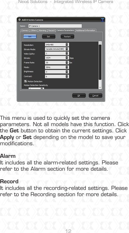 Nexxt Solutions  -  Integrated Wireless IP Camera12This menu is used to quickly set the camera parameters. Not all models have this function. Click the Get button to obtain the current settings. Click Apply or Set depending on the model to save your modiﬁcations.Alarm It includes all the alarm-related settings. Please refer to the Alarm section for more details.RecordIt includes all the recording-related settings. Please refer to the Recording section for more details.