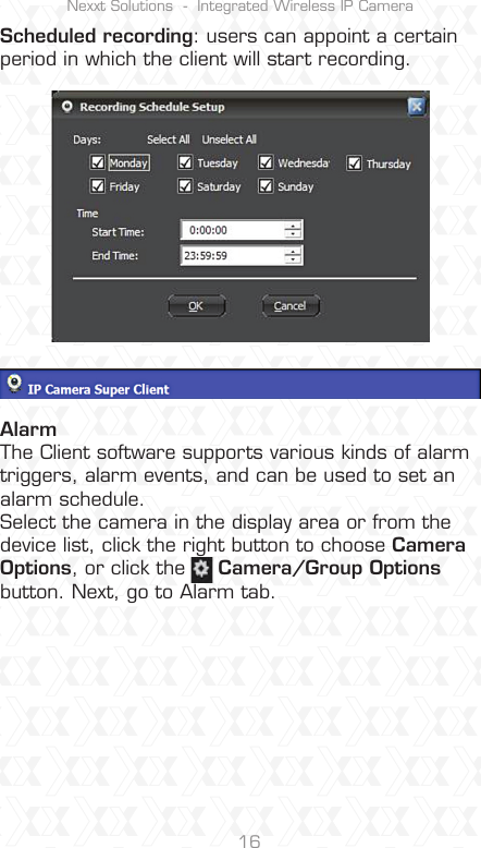 Nexxt Solutions  -  Integrated Wireless IP Camera16Scheduled recording: users can appoint a certain period in which the client will start recording.AlarmThe Client software supports various kinds of alarm triggers, alarm events, and can be used to set an alarm schedule. Select the camera in the display area or from the device list, click the right button to choose Camera Options, or click the     Camera/Group Optionsbutton. Next, go to Alarm tab.