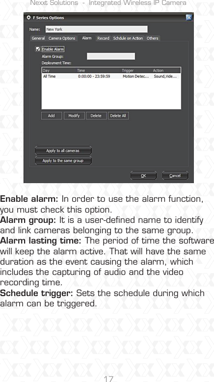 Nexxt Solutions  -  Integrated Wireless IP Camera17Enable alarm: In order to use the alarm function, you must check this option.Alarm group: It is a user-deﬁned name to identify and link cameras belonging to the same group. Alarm lasting time: The period of time the software will keep the alarm active. That will have the same duration as the event causing the alarm, which includes the capturing of audio and the video recording time.Schedule trigger: Sets the schedule during which alarm can be triggered.