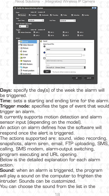 Nexxt Solutions  -  Integrated Wireless IP Camera18Days: specify the day(s) of the week the alarm will be triggered.Time: sets a starting and ending time for the alarm.Trigger mode: speciﬁes the type of event that would trigger an alarm. It currently supports motion detection and alarm sensor input (depending on the model).An action on alarm deﬁnes how the software will respond once the alert is triggered. The actions supported are: sound, video recording, snapshots, alarm siren, email, FTP uploading, SMS, calling, SMS modem, alarm-output switching, program executing and URL opening. Below is the detailed explanation for each alarm action.Sound: when an alarm is triggered, the program will play a sound on the computer to frighten the intruder. Sounds can be customized.You can choose the sound from the list in the 