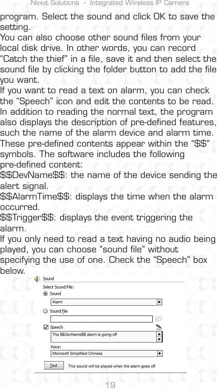 Nexxt Solutions  -  Integrated Wireless IP Camera19program. Select the sound and click OK to save the setting.You can also choose other sound ﬁles from your local disk drive. In other words, you can record “Catch the thief” in a ﬁle, save it and then select the sound ﬁle by clicking the folder button to add the ﬁle you want. If you want to read a text on alarm, you can check the “Speech” icon and edit the contents to be read. In addition to reading the normal text, the program also displays the description of pre-deﬁned features, such the name of the alarm device and alarm time. These pre-deﬁned contents appear within the “$$” symbols. The software includes the following pre-deﬁned content: $$DevName$$: the name of the device sending the alert signal. $$AlarmTime$$: displays the time when the alarm occurred. $$Trigger$$: displays the event triggering the alarm. If you only need to read a text having no audio being played, you can choose “sound ﬁle” without specifying the use of one. Check the “Speech” box below.