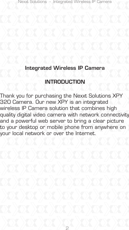 Nexxt Solutions  -  Integrated Wireless IP Camera2Integrated Wireless IP CameraINTRODUCTIONThank you for purchasing the Nexxt Solutions XPY 320 Camera. Our new XPY is an integrated wireless IP Camera solution that combines high quality digital video camera with network connectivity and a powerful web server to bring a clear picture to your desktop or mobile phone from anywhere on your local network or over the Internet.