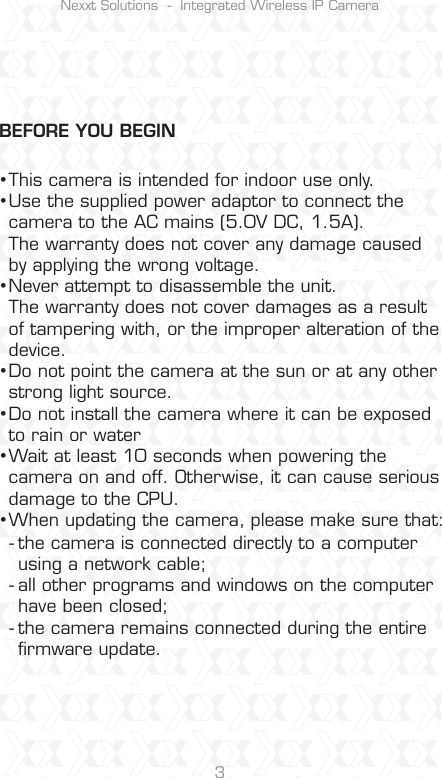 Nexxt Solutions  -  Integrated Wireless IP Camera3This camera is intended for indoor use only.Use the supplied power adaptor to connect the camera to the AC mains (5.0V DC, 1.5A). The warranty does not cover any damage caused by applying the wrong voltage.Never attempt to disassemble the unit. The warranty does not cover damages as a result of tampering with, or the improper alteration of the device.Do not point the camera at the sun or at any other strong light source.Do not install the camera where it can be exposed to rain or water Wait at least 10 seconds when powering the camera on and off. Otherwise, it can cause serious damage to the CPU.When updating the camera, please make sure that:the camera is connected directly to a computer using a network cable;all other programs and windows on the computer have been closed; the camera remains connected during the entire ﬁrmware update.•••••••---BEFORE YOU BEGIN