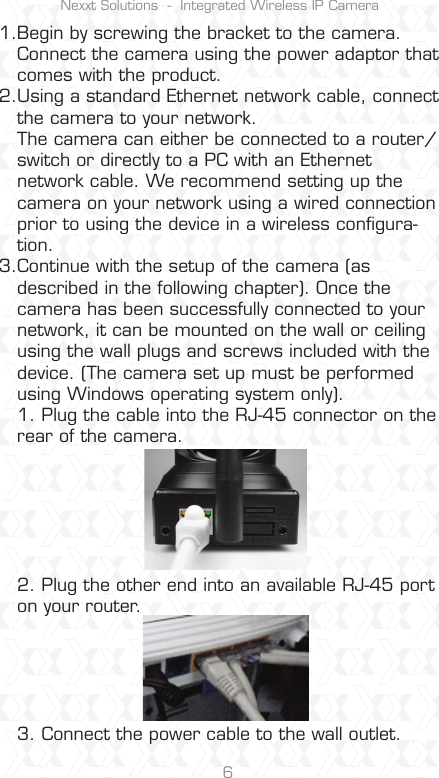 Nexxt Solutions  -  Integrated Wireless IP Camera6Begin by screwing the bracket to the camera. Connect the camera using the power adaptor that comes with the product.Using a standard Ethernet network cable, connect the camera to your network.The camera can either be connected to a router/switch or directly to a PC with an Ethernet network cable. We recommend setting up the camera on your network using a wired connection prior to using the device in a wireless conﬁgura-tion.Continue with the setup of the camera (as described in the following chapter). Once the camera has been successfully connected to your network, it can be mounted on the wall or ceiling using the wall plugs and screws included with the device. (The camera set up must be performed using Windows operating system only).1. Plug the cable into the RJ-45 connector on the rear of the camera.2. Plug the other end into an available RJ-45 port on your router.3. Connect the power cable to the wall outlet.1.2.  3.  