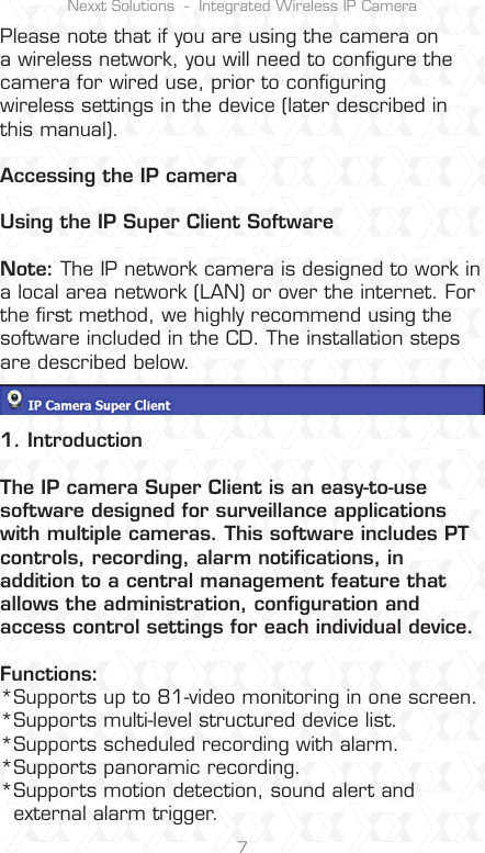 Nexxt Solutions  -  Integrated Wireless IP Camera7Please note that if you are using the camera on a wireless network, you will need to conﬁgure the camera for wired use, prior to conﬁguringwireless settings in the device (later described in this manual).Accessing the IP cameraUsing the IP Super Client Software Note: The IP network camera is designed to work in a local area network (LAN) or over the internet. For the ﬁrst method, we highly recommend using the software included in the CD. The installation steps are described below.1. IntroductionThe IP camera Super Client is an easy-to-use software designed for surveillance applications with multiple cameras. This software includes PT controls, recording, alarm notiﬁcations, in addition to a central management feature that allows the administration, conﬁguration and access control settings for each individual device.Functions:*Supports up to 81-video monitoring in one screen.*Supports multi-level structured device list.*Supports scheduled recording with alarm. *Supports panoramic recording.*Supports motion detection, sound alert and   external alarm trigger.