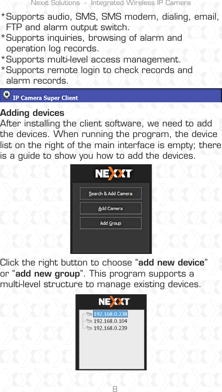 Nexxt Solutions  -  Integrated Wireless IP Camera8*Supports audio, SMS, SMS modem, dialing, email,  FTP and alarm output switch.*Supports inquiries, browsing of alarm and   operation log records.*Supports multi-level access management.*Supports remote login to check records and   alarm records.Adding devicesAfter installing the client software, we need to add the devices. When running the program, the device list on the right of the main interface is empty; there is a guide to show you how to add the devices.Click the right button to choose “add new device” or “add new group”. This program supports a multi-level structure to manage existing devices.