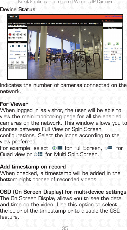 Nexxt Solutions  -  Integrated Wireless IP Camera35Indicates the number of cameras connected on the network.For ViewerWhen logged in as visitor, the user will be able to view the main monitoring page for all the enabled cameras on the network. This window allows you to choose between Full View or Split Screen conﬁgurations. Select the icons according to the view preferred.For example: select    for Full Screen,    for Quad view or   for Multi Split Screen.Add timestamp on recordWhen checked, a timestamp will be added in the bottom right corner of recorded videos.OSD (On Screen Display) for multi-device settingsThe On Screen Display allows you to see the date and time on the video. Use this option to select the color of the timestamp or to disable the OSD feature.Device Status