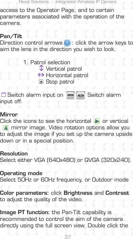 Nexxt Solutions  -  Integrated Wireless IP Camera37access to the Operator Page, and to certain parameters associated with the operation of the camera.Pan/TiltDirection control arrows     : click the arrow keys to aim the lens in the direction you wish to look.1. Patrol selectionVertical patrol      Horizontal patrol    Stop patrol    Switch alarm input on             Switch alarm   input off.MirrorClick the icons to see the horizontal      or vertical       mirror image. Video rotation options allow you to adjust the image if you set up the camera upside down or in a special position.ResolutionSelect either VGA (640x480) or QVGA (320x240).Operating modeSelect 50Hz or 60Hz frequency, or Outdoor modeColor parameters: click Brightness and Contrastto adjust the quality of the video. Image PT function: the Pan-Tilt capability is recommended to control the aim of the camera directly using the full screen view. Double click the 
