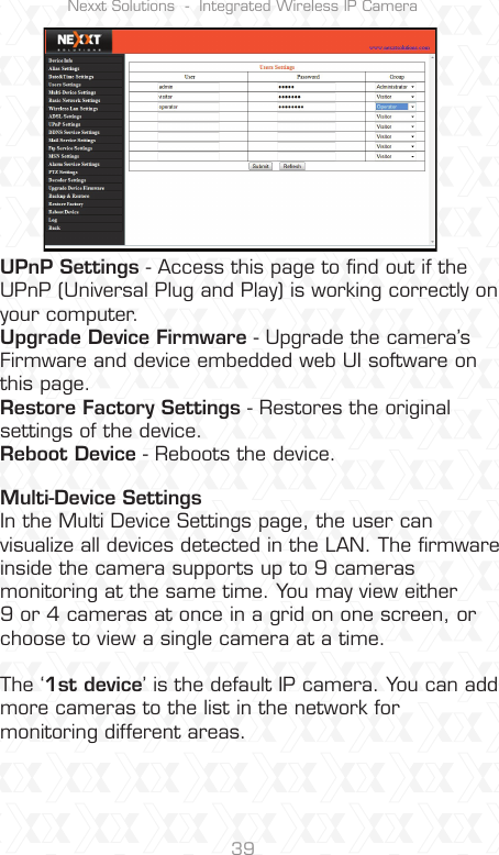 Nexxt Solutions  -  Integrated Wireless IP Camera39UPnP Settings - Access this page to ﬁnd out if the UPnP (Universal Plug and Play) is working correctly on your computer.Upgrade Device Firmware - Upgrade the camera’s Firmware and device embedded web UI software on this page.Restore Factory Settings - Restores the original settings of the device.Reboot Device - Reboots the device.Multi-Device SettingsIn the Multi Device Settings page, the user can visualize all devices detected in the LAN. The ﬁrmware inside the camera supports up to 9 cameras monitoring at the same time. You may view either 9 or 4 cameras at once in a grid on one screen, or choose to view a single camera at a time.The ‘1st device’ is the default IP camera. You can add more cameras to the list in the network for monitoring different areas.