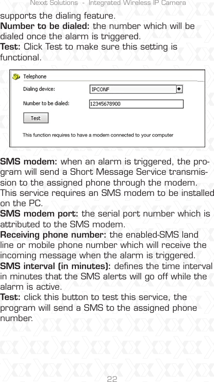 Nexxt Solutions  -  Integrated Wireless IP Camera22supports the dialing feature.Number to be dialed: the number which will be dialed once the alarm is triggered.Test: Click Test to make sure this setting is functional.SMS modem: when an alarm is triggered, the pro-gram will send a Short Message Service transmis-sion to the assigned phone through the modem.This service requires an SMS modem to be installed on the PC. SMS modem port: the serial port number which is attributed to the SMS modem.Receiving phone number: the enabled-SMS land line or mobile phone number which will receive the incoming message when the alarm is triggered.SMS interval (in minutes): deﬁnes the time interval in minutes that the SMS alerts will go off while the alarm is active.Test: click this button to test this service, the program will send a SMS to the assigned phone number.