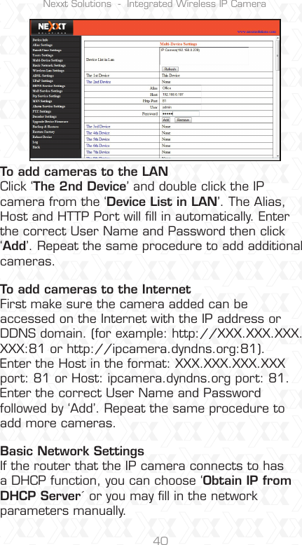 Nexxt Solutions  -  Integrated Wireless IP Camera40To add cameras to the LANClick ‘The 2nd Device’ and double click the IP camera from the ‘Device List in LAN’. The Alias, Host and HTTP Port will ﬁll in automatically. Enter the correct User Name and Password then click ‘Add’. Repeat the same procedure to add additional cameras.To add cameras to the InternetFirst make sure the camera added can be accessed on the Internet with the IP address or DDNS domain. (for example: http://XXX.XXX.XXX.XXX:81 or http://ipcamera.dyndns.org:81).Enter the Host in the format: XXX.XXX.XXX.XXX port: 81 or Host: ipcamera.dyndns.org port: 81. Enter the correct User Name and Password followed by ‘Add’. Repeat the same procedure to add more cameras.Basic Network SettingsIf the router that the IP camera connects to has a DHCP function, you can choose ‘Obtain IP from DHCP Server´ or you may ﬁll in the network parameters manually.