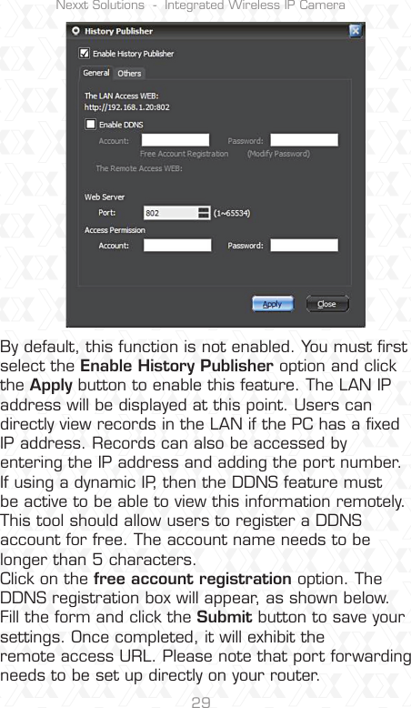 Nexxt Solutions  -  Integrated Wireless IP Camera29By default, this function is not enabled. You must ﬁrst select the Enable History Publisher option and click the Apply button to enable this feature. The LAN IP address will be displayed at this point. Users can directly view records in the LAN if the PC has a ﬁxed IP address. Records can also be accessed by entering the IP address and adding the port number. If using a dynamic IP, then the DDNS feature must be active to be able to view this information remotely. This tool should allow users to register a DDNS account for free. The account name needs to be longer than 5 characters.Click on the free account registration option. The DDNS registration box will appear, as shown below. Fill the form and click the Submit button to save your settings. Once completed, it will exhibit the remote access URL. Please note that port forwarding needs to be set up directly on your router.
